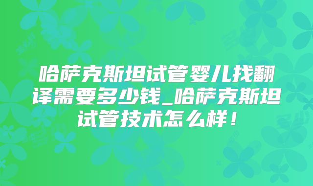 哈萨克斯坦试管婴儿找翻译需要多少钱_哈萨克斯坦试管技术怎么样！