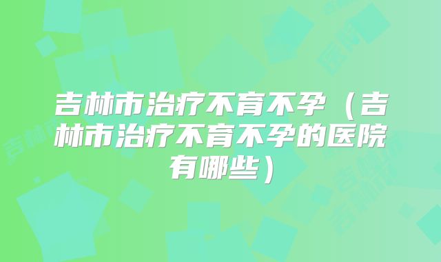 吉林市治疗不育不孕（吉林市治疗不育不孕的医院有哪些）