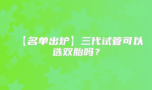 【名单出炉】三代试管可以选双胎吗？