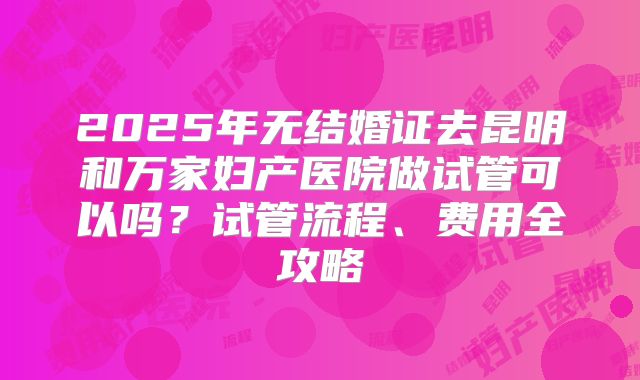 2025年无结婚证去昆明和万家妇产医院做试管可以吗?试管流程、费用全攻略