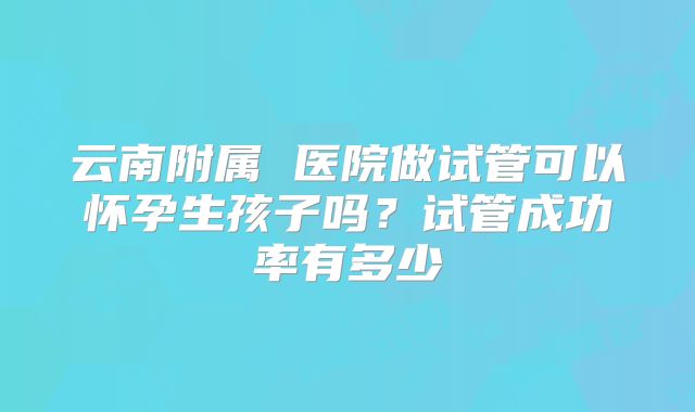 云南附属 医院做试管可以怀孕生孩子吗？试管成功率有多少