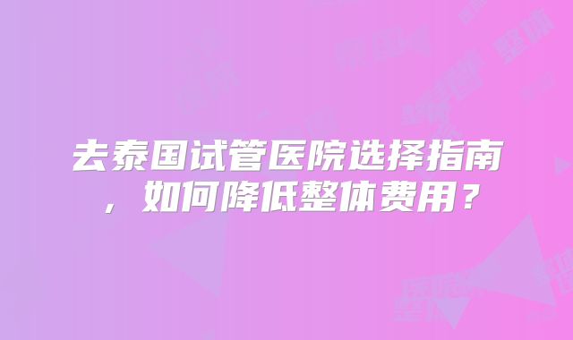 去泰国试管医院选择指南，如何降低整体费用？