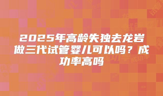 2025年高龄失独去龙岩做三代试管婴儿可以吗？成功率高吗