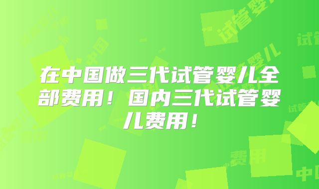 在中国做三代试管婴儿全部费用！国内三代试管婴儿费用！