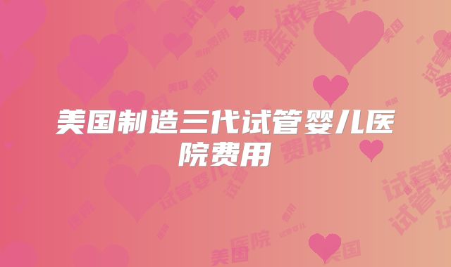美国制造三代试管婴儿医院费用