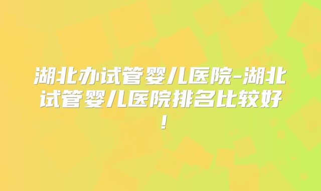 湖北办试管婴儿医院-湖北试管婴儿医院排名比较好！
