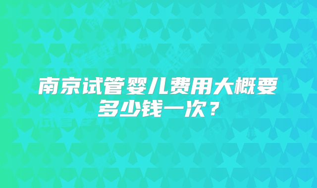 南京试管婴儿费用大概要多少钱一次？