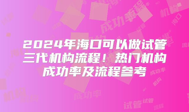 2024年海口可以做试管三代机构流程！热门机构成功率及流程参考