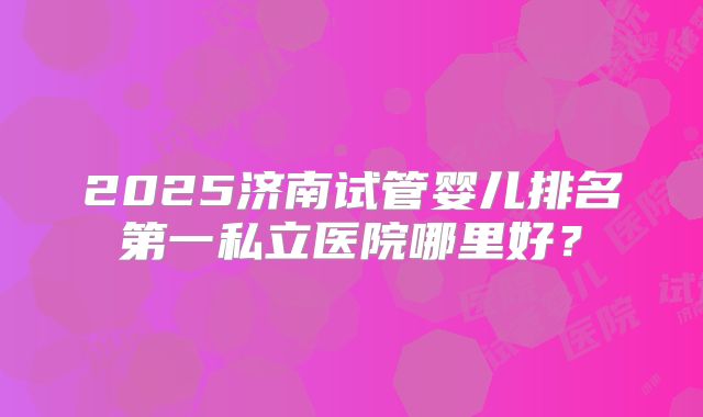 2025济南试管婴儿排名第一私立医院哪里好？