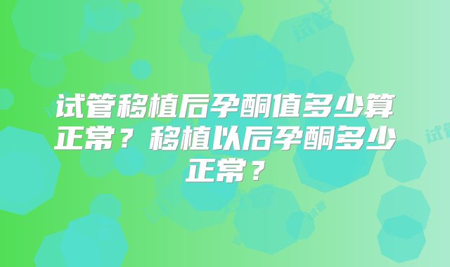 试管移植后孕酮值多少算正常?移植以后孕酮多少正常?