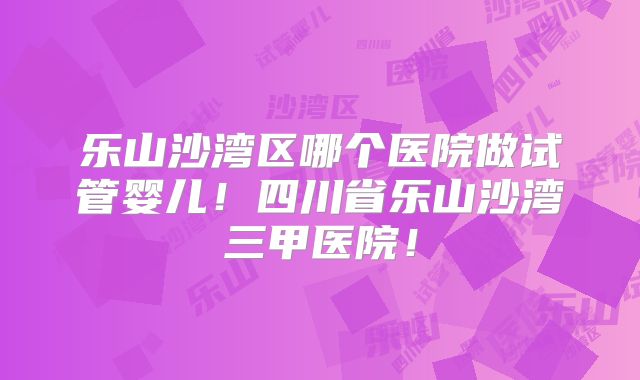 乐山沙湾区哪个医院做试管婴儿！四川省乐山沙湾三甲医院！