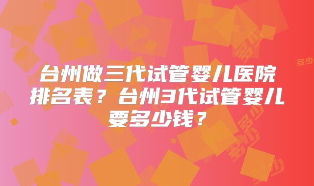 台州做三代试管婴儿医院排名表？台州3代试管婴儿要多少钱？