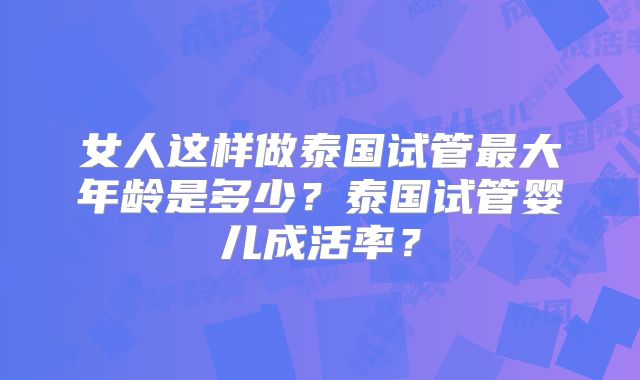 女人这样做泰国试管最大年龄是多少？泰国试管婴儿成活率？