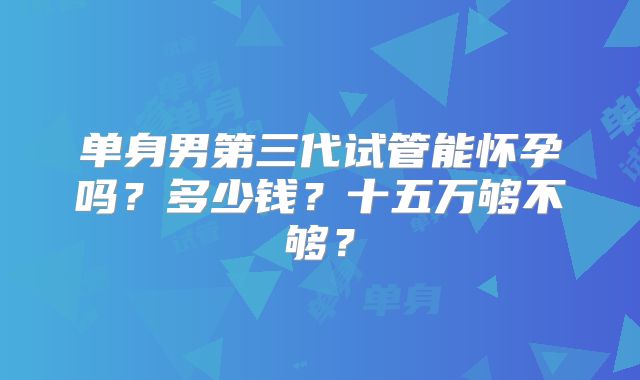 单身男第三代试管能怀孕吗?多少钱?十五万够不够?