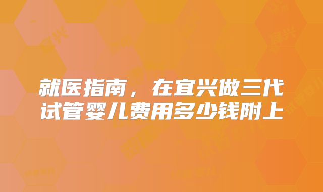 就医指南,在宜兴做三代试管婴儿费用多少钱附上