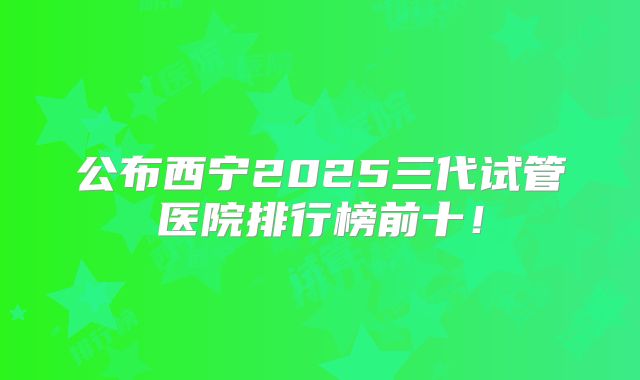 公布西宁2025三代试管医院排行榜前十！