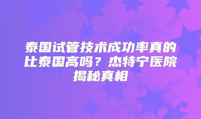 泰国试管技术成功率真的比泰国高吗？杰特宁医院揭秘真相