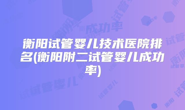 衡阳试管婴儿技术医院排名(衡阳附二试管婴儿成功率)