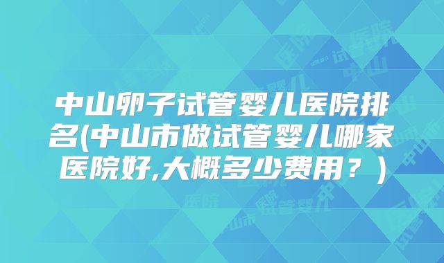 中山卵子试管婴儿医院排名(中山市做试管婴儿哪家医院好,大概多少费用？)