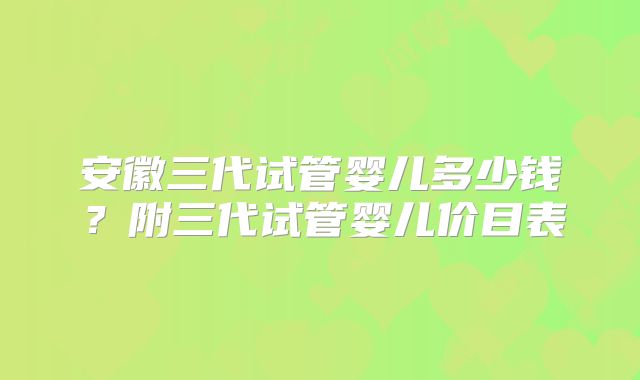 安徽三代试管婴儿多少钱?附三代试管婴儿价目表