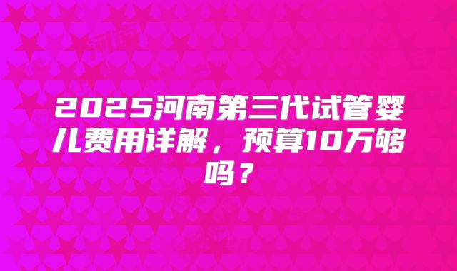 2025河南第三代试管婴儿费用详解，预算10万够吗？