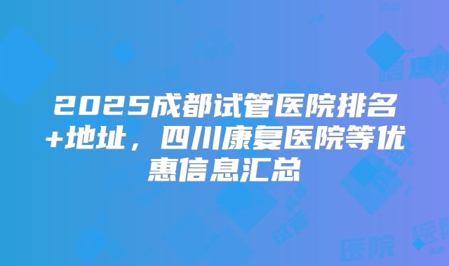 2025成都试管医院排名+地址,四川康复医院等优惠信息汇总