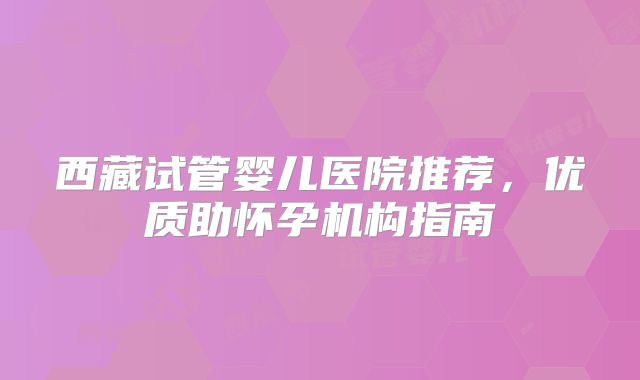 西藏试管婴儿医院推荐，优质助怀孕机构指南