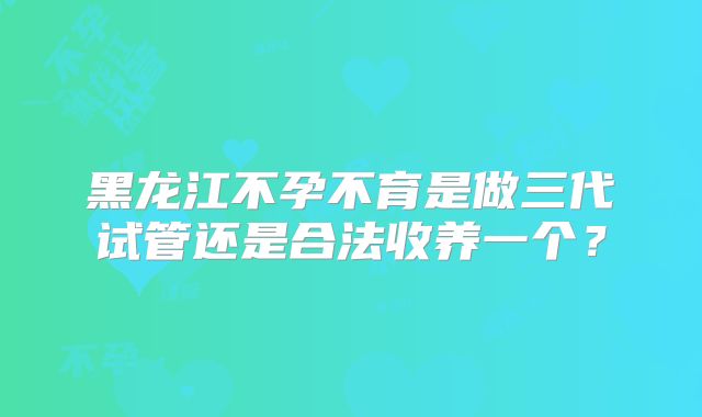 黑龙江不孕不育是做三代试管还是合法收养一个？