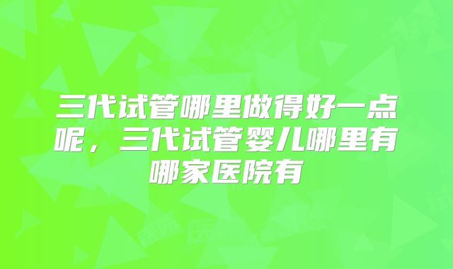 三代试管哪里做得好一点呢，三代试管婴儿哪里有哪家医院有