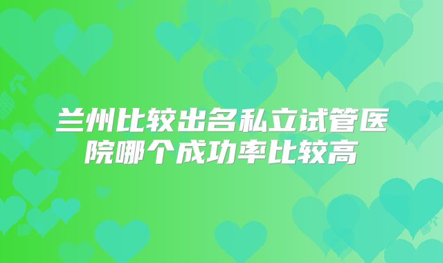 兰州比较出名私立试管医院哪个成功率比较高