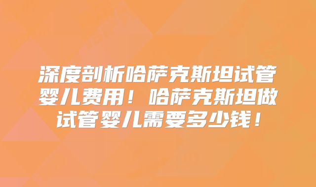 深度剖析哈萨克斯坦试管婴儿费用！哈萨克斯坦做试管婴儿需要多少钱！