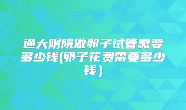 通大附院做卵子试管需要多少钱(卵子花费需要多少钱)