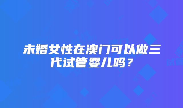 未婚女性在澳门可以做三代试管婴儿吗？