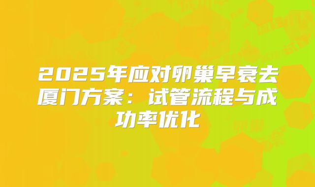 2025年应对卵巢早衰去厦门方案:试管流程与成功率优化