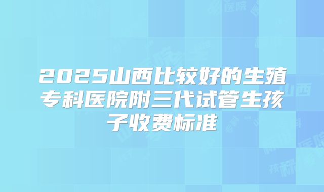 2025山西比较好的生殖专科医院附三代试管生孩子收费标准
