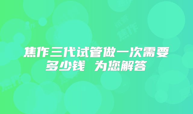 焦作三代试管做一次需要多少钱 为您解答