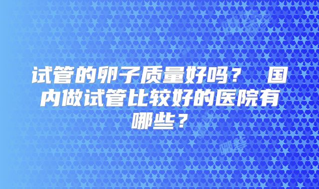 试管的卵子质量好吗？ 国内做试管比较好的医院有哪些？