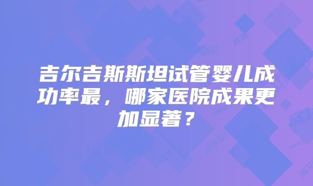 吉尔吉斯斯坦试管婴儿成功率最，哪家医院成果更加显著？