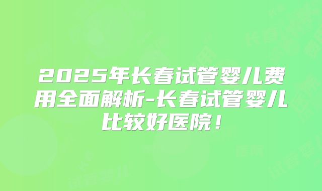 2025年长春试管婴儿费用全面解析-长春试管婴儿比较好医院!