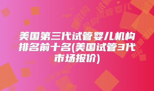 美国第三代试管婴儿机构排名前十名(美国试管3代市场报价)