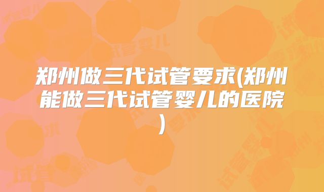 郑州做三代试管要求(郑州能做三代试管婴儿的医院)