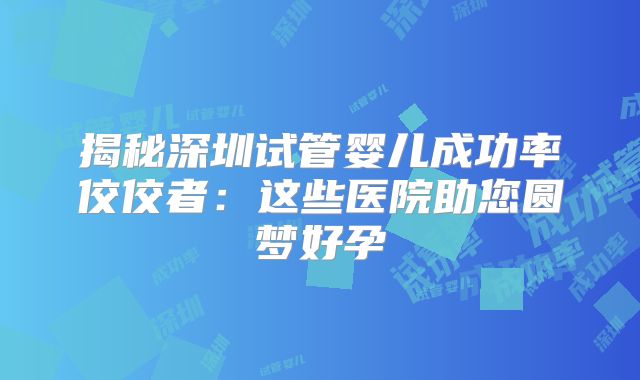 揭秘深圳试管婴儿成功率佼佼者：这些医院助您圆梦好孕