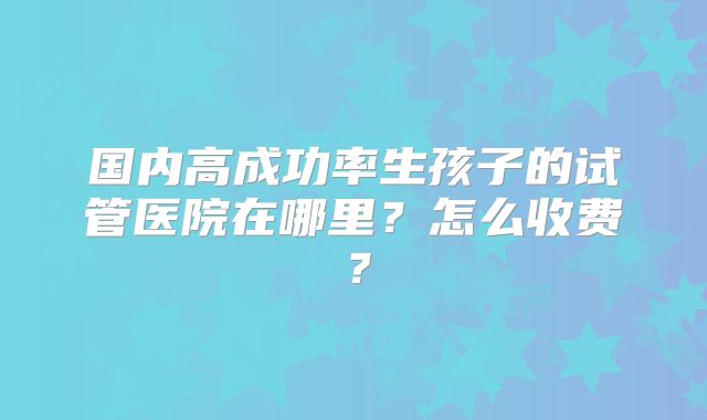 国内高成功率生孩子的试管医院在哪里?怎么收费?