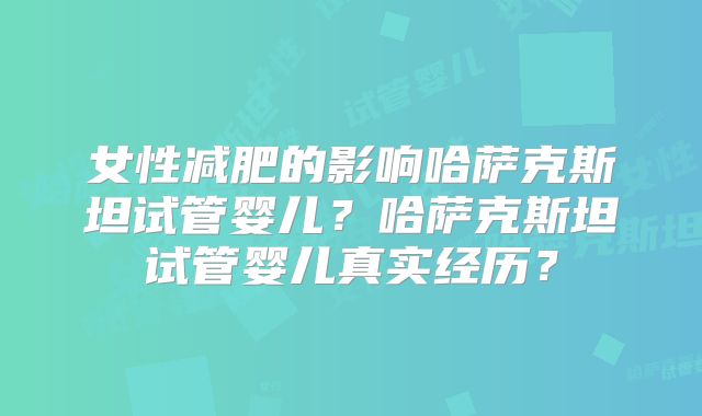 女性减肥的影响哈萨克斯坦试管婴儿？哈萨克斯坦试管婴儿真实经历？