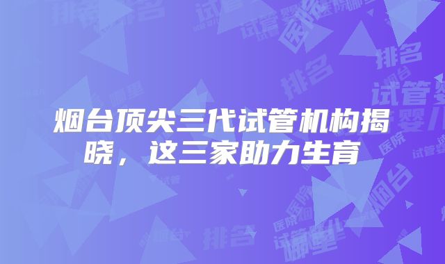 烟台顶尖三代试管机构揭晓，这三家助力生育