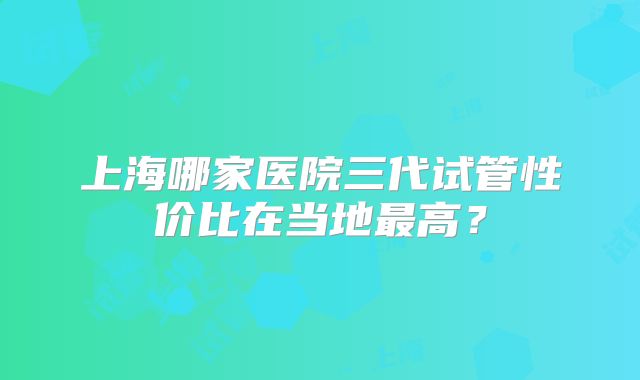上海哪家医院三代试管性价比在当地最高？