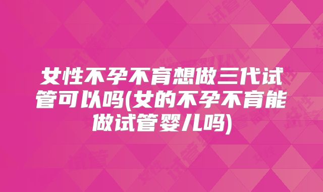女性不孕不育想做三代试管可以吗(女的不孕不育能做试管婴儿吗)