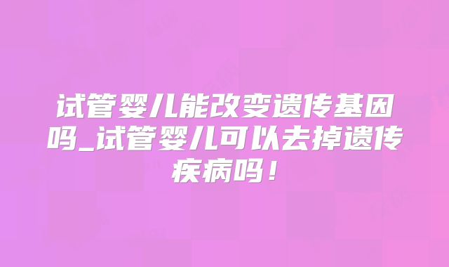 试管婴儿能改变遗传基因吗_试管婴儿可以去掉遗传疾病吗!
