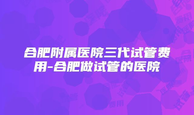 合肥附属医院三代试管费用-合肥做试管的医院
