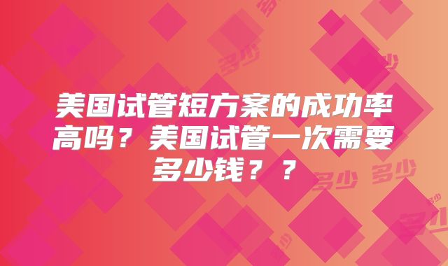 美国试管短方案的成功率高吗？美国试管一次需要多少钱？？